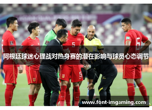 阿根廷球迷心理战对热身赛的潜在影响与球员心态调节