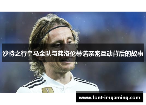 沙特之行皇马全队与弗洛伦蒂诺亲密互动背后的故事