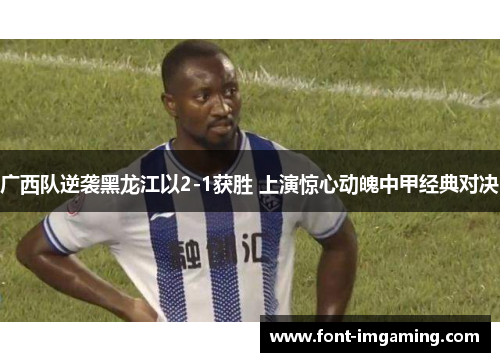 广西队逆袭黑龙江以2-1获胜 上演惊心动魄中甲经典对决