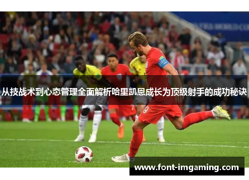 从技战术到心态管理全面解析哈里凯恩成长为顶级射手的成功秘诀 从技战术到心态管理全面解析哈里凯恩成长为顶级射手的成功秘诀